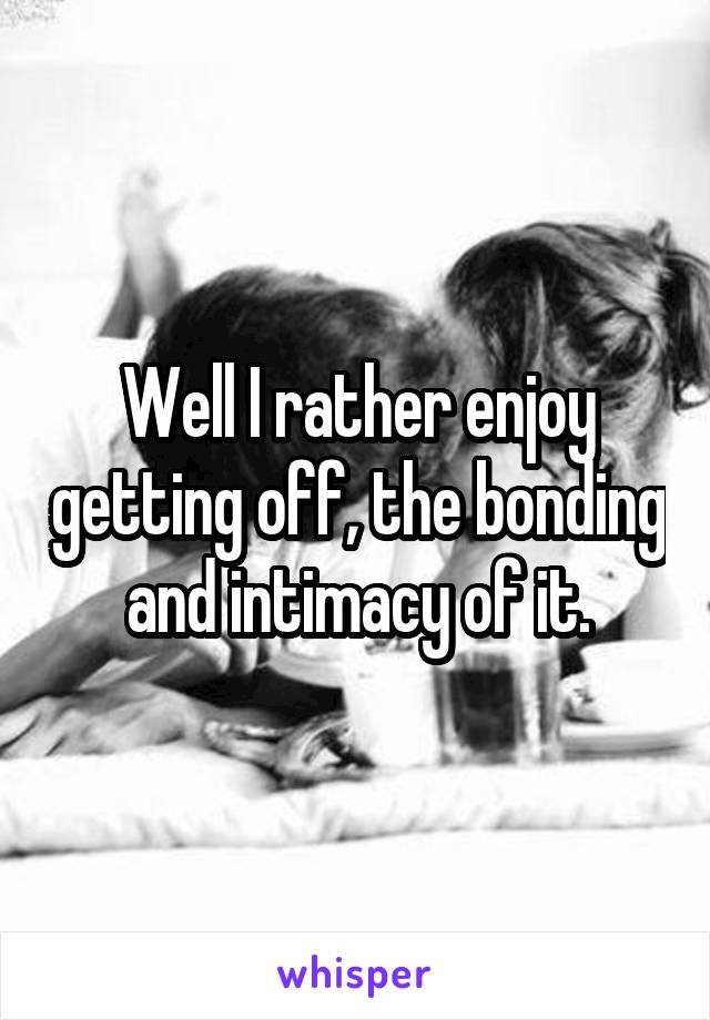 Well I rather enjoy getting off, the bonding and intimacy of it.
