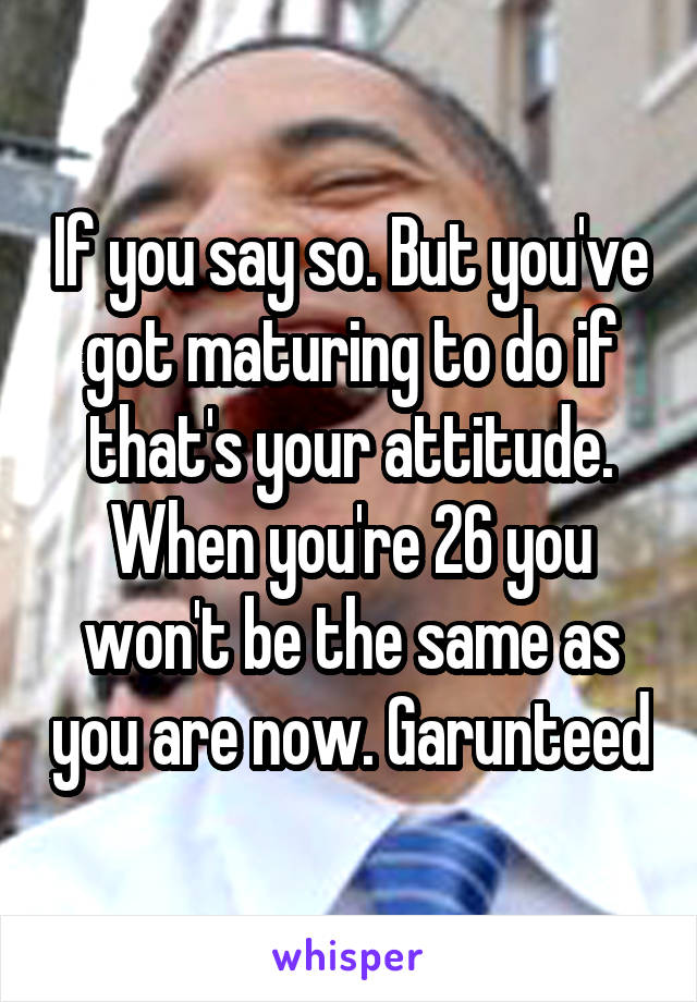 If you say so. But you've got maturing to do if that's your attitude. When you're 26 you won't be the same as you are now. Garunteed