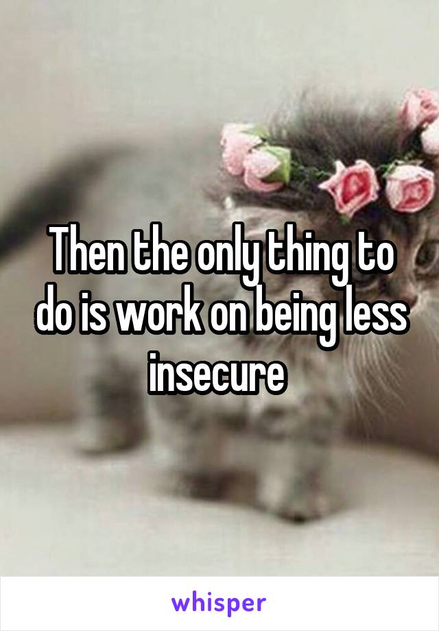 Then the only thing to do is work on being less insecure 