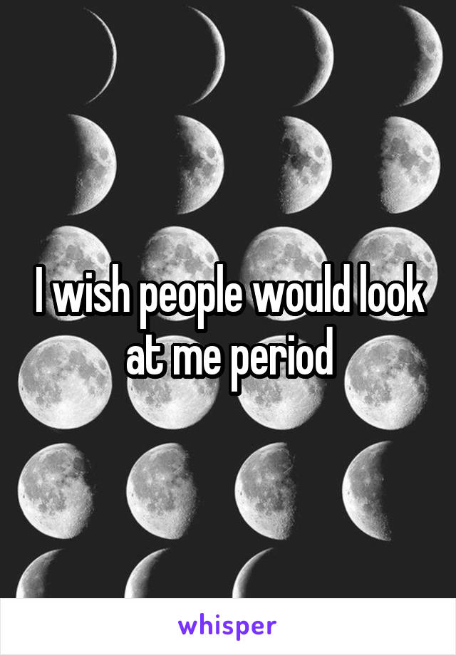 I wish people would look at me period
