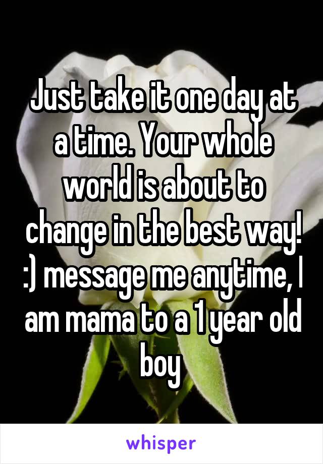 Just take it one day at a time. Your whole world is about to change in the best way! :) message me anytime, I am mama to a 1 year old boy 