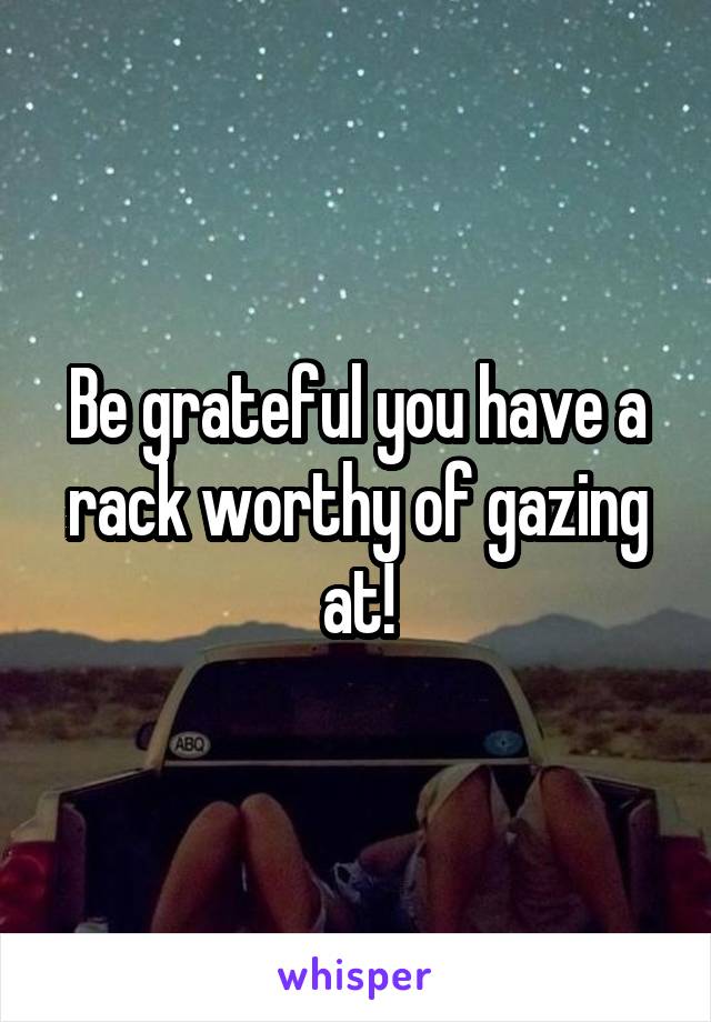 Be grateful you have a rack worthy of gazing at!