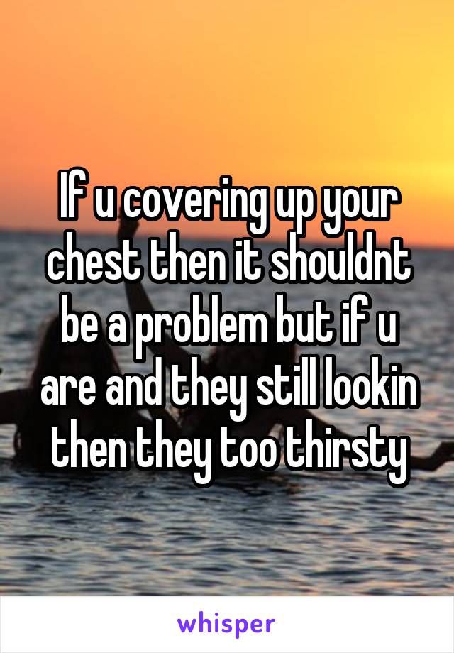 If u covering up your chest then it shouldnt be a problem but if u are and they still lookin then they too thirsty