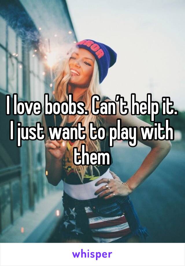 I love boobs. Can’t help it. I just want to play with them