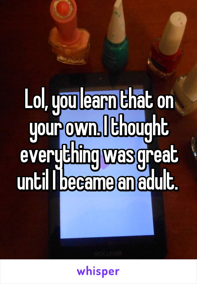 Lol, you learn that on your own. I thought everything was great until I became an adult. 