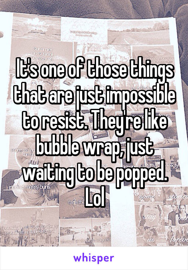 It's one of those things that are just impossible to resist. They're like bubble wrap, just waiting to be popped. Lol
