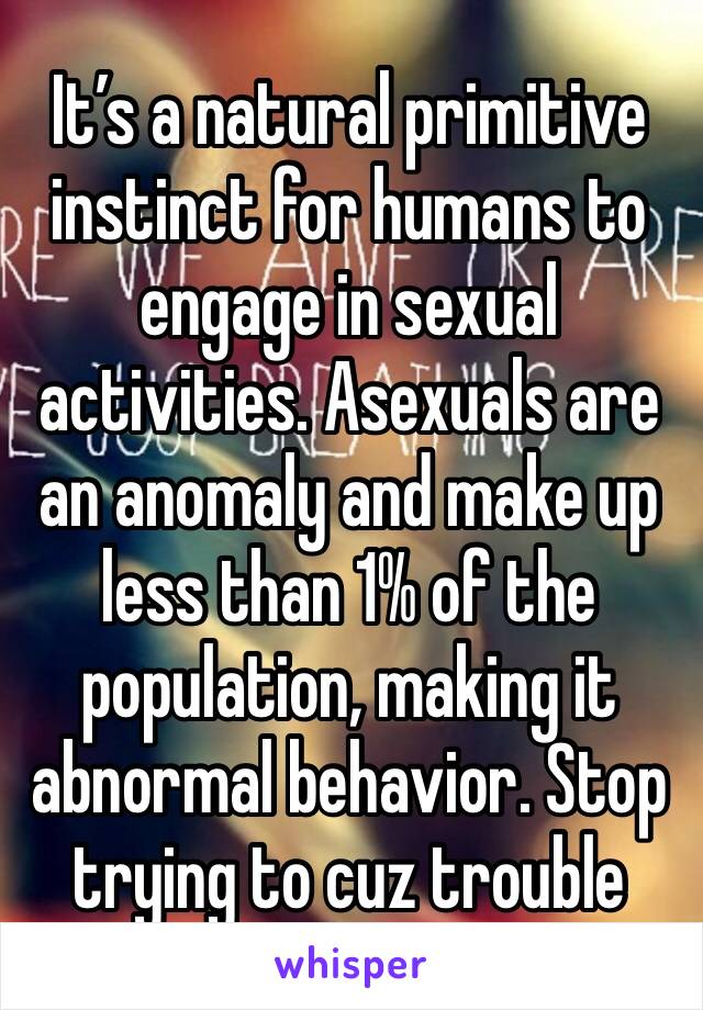 It’s a natural primitive instinct for humans to engage in sexual activities. Asexuals are an anomaly and make up less than 1% of the population, making it abnormal behavior. Stop trying to cuz trouble