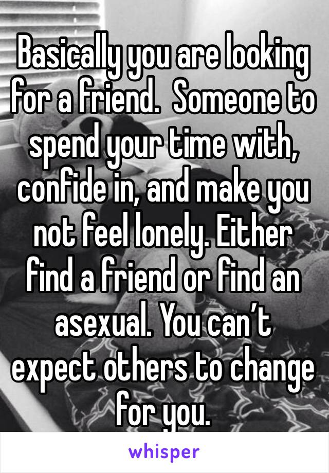 Basically you are looking for a friend.  Someone to spend your time with, confide in, and make you not feel lonely. Either find a friend or find an asexual. You can’t expect others to change for you.
