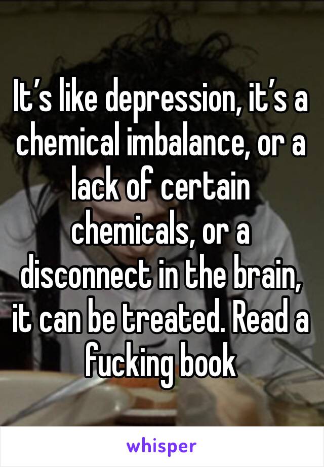 It’s like depression, it’s a chemical imbalance, or a lack of certain chemicals, or a disconnect in the brain, it can be treated. Read a fucking book 