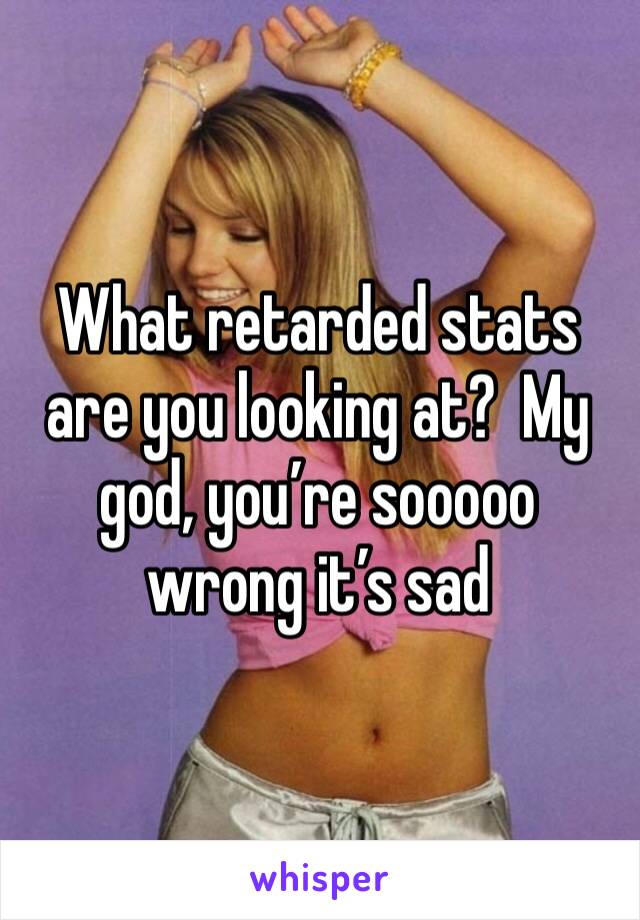 What retarded stats are you looking at?  My god, you’re sooooo wrong it’s sad