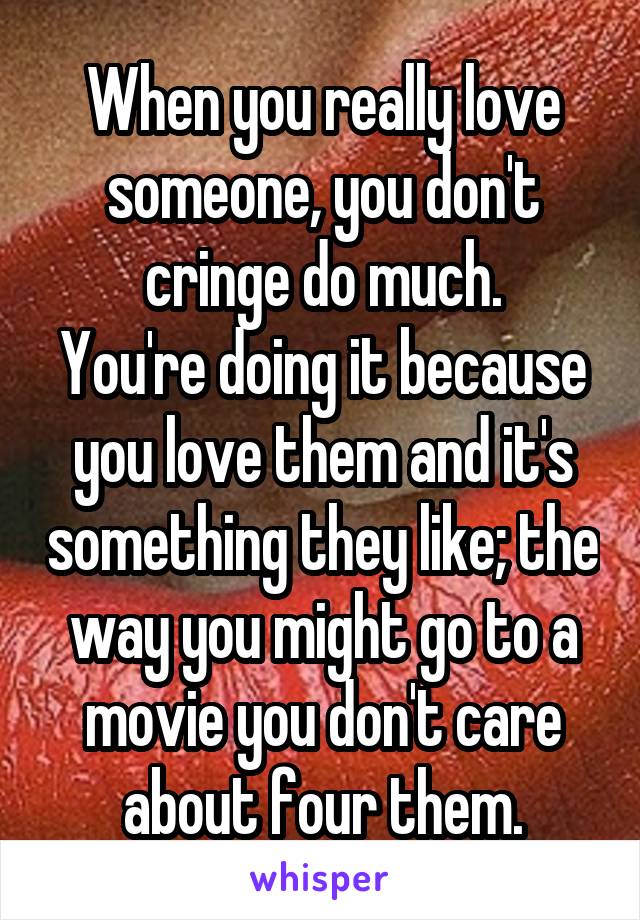 When you really love someone, you don't cringe do much.
You're doing it because you love them and it's something they like; the way you might go to a movie you don't care about four them.