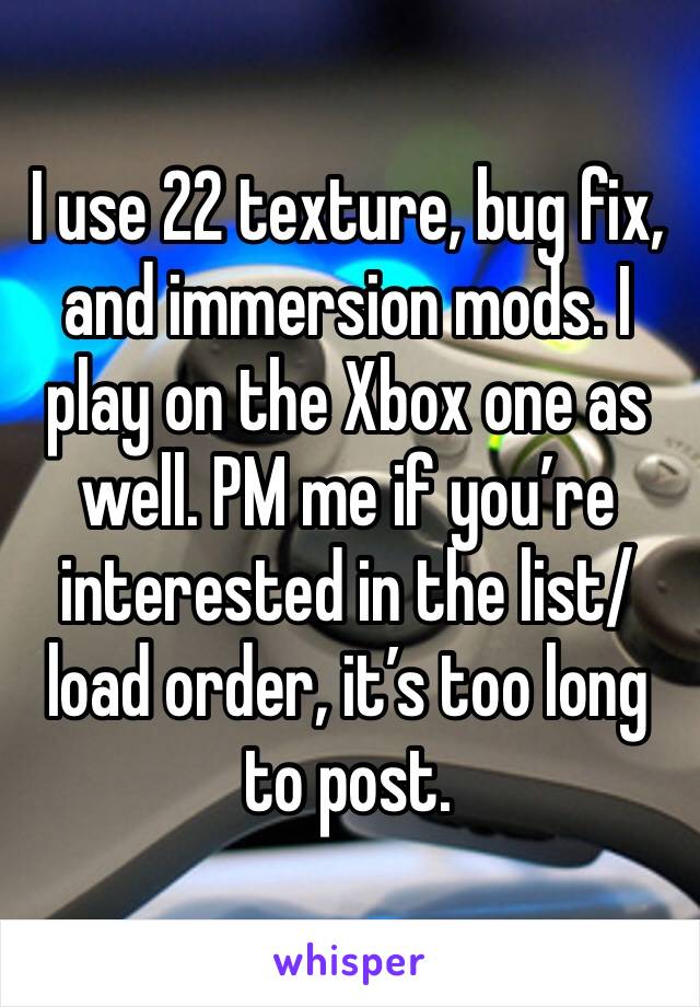 I use 22 texture, bug fix, and immersion mods. I play on the Xbox one as well. PM me if you’re interested in the list/load order, it’s too long to post.