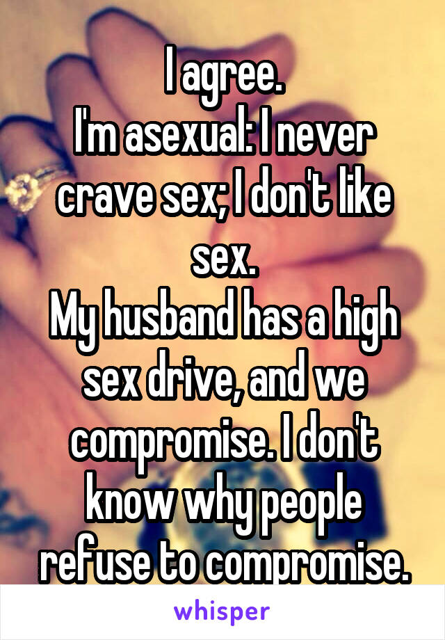I agree.
I'm asexual: I never crave sex; I don't like sex.
My husband has a high sex drive, and we compromise. I don't know why people refuse to compromise.