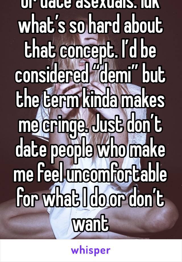 Or date asexuals. Idk what’s so hard about that concept. I’d be considered “demi” but the term kinda makes me cringe. Just don’t  date people who make me feel uncomfortable for what I do or don’t want