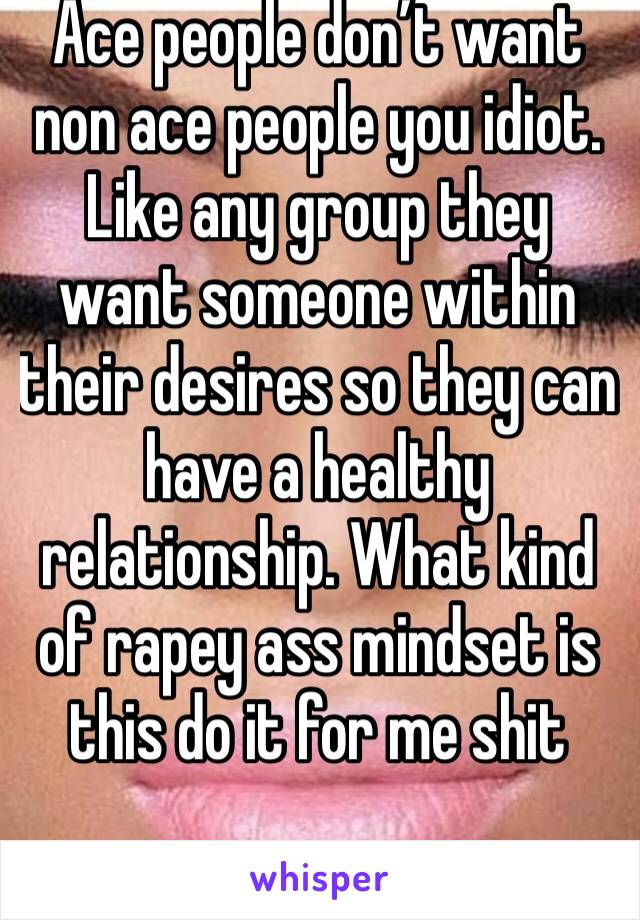 Ace people don’t want non ace people you idiot. Like any group they want someone within their desires so they can have a healthy relationship. What kind of rapey ass mindset is this do it for me shit