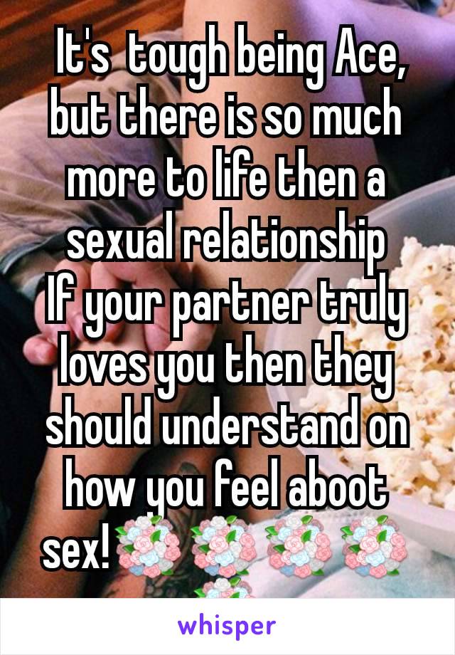  It's  tough being Ace, but there is so much more to life then a sexual relationship
If your partner truly loves you then they should understand on how you feel aboot sex!💐💐💐💐💐