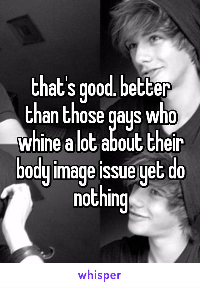 that's good. better than those gays who whine a lot about their body image issue yet do nothing