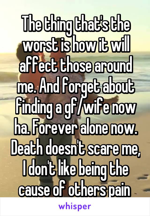 The thing that's the worst is how it will affect those around me. And forget about finding a gf/wife now ha. Forever alone now. Death doesn't scare me, I don't like being the cause of others pain 