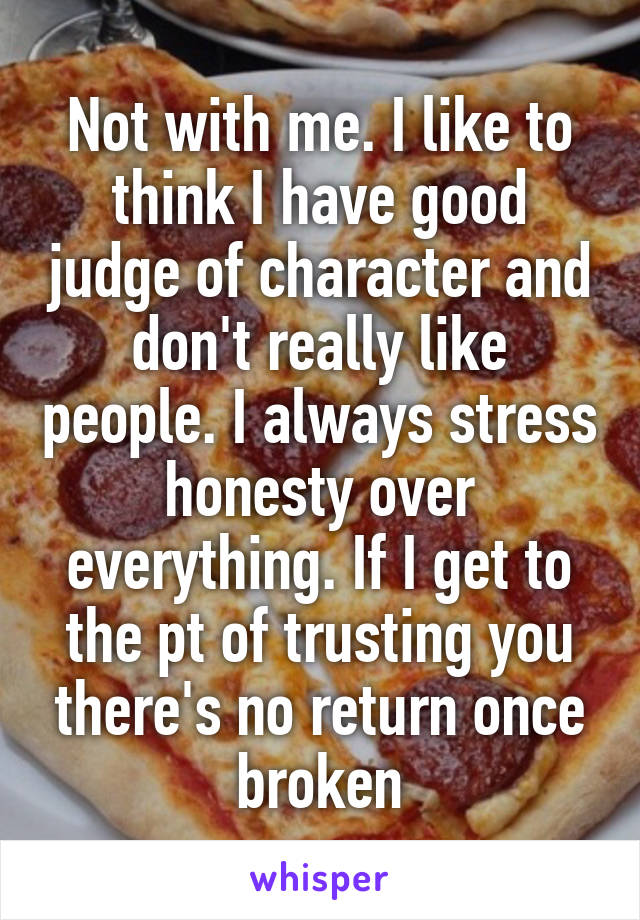 Not with me. I like to think I have good judge of character and don't really like people. I always stress honesty over everything. If I get to the pt of trusting you there's no return once broken