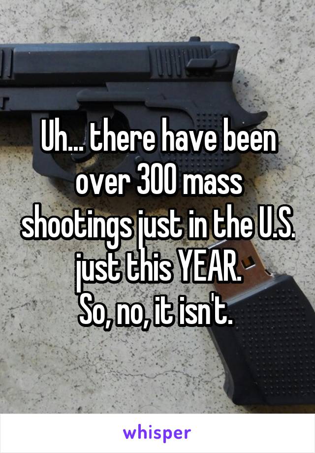 Uh... there have been over 300 mass shootings just in the U.S. just this YEAR.
So, no, it isn't. 