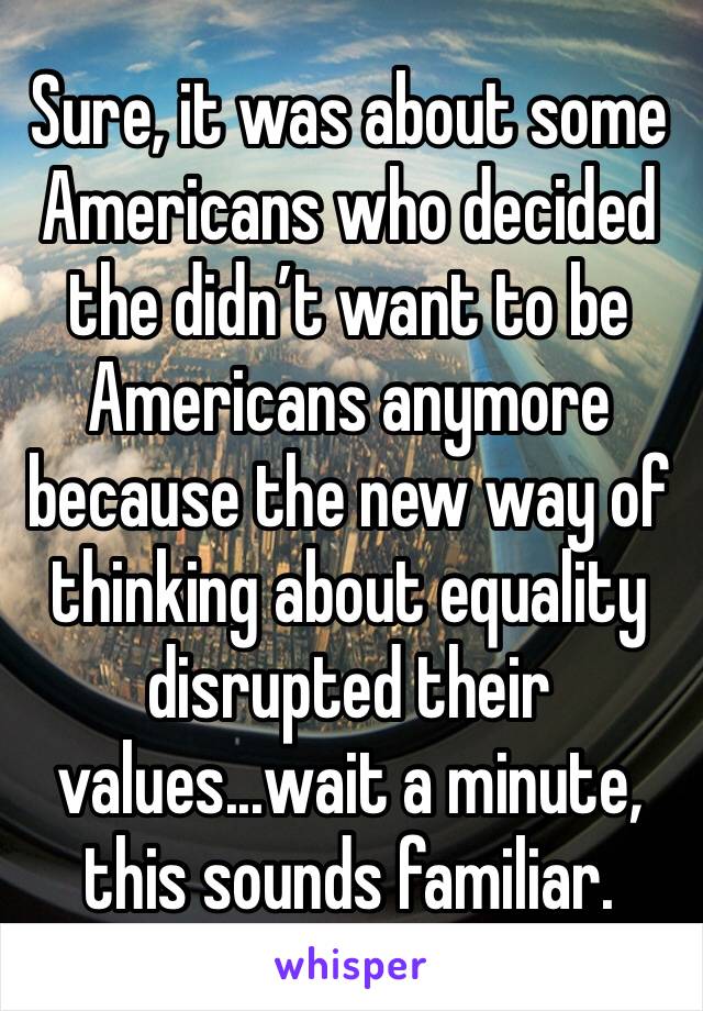 Sure, it was about some Americans who decided the didn’t want to be Americans anymore because the new way of thinking about equality disrupted their values...wait a minute, this sounds familiar.