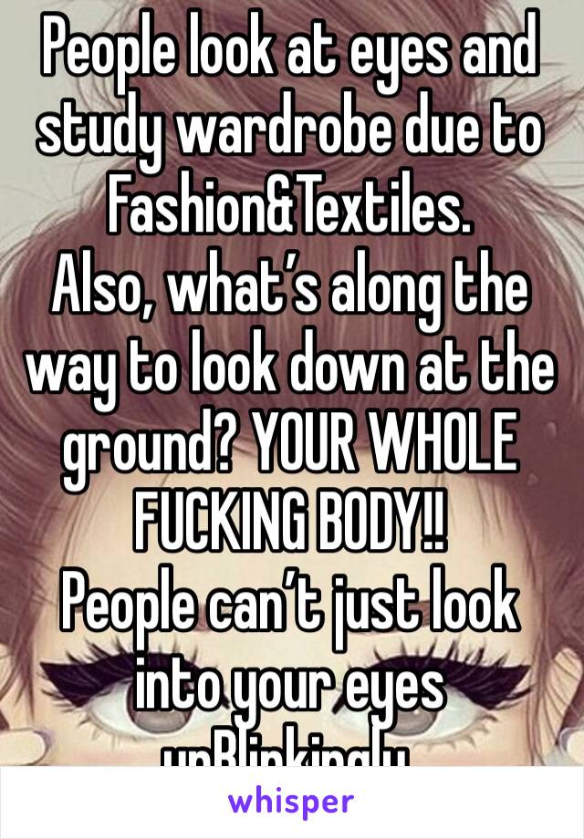 People look at eyes and study wardrobe due to Fashion&Textiles.
Also, what’s along the way to look down at the ground? YOUR WHOLE FUCKING BODY!!
People can’t just look into your eyes unBlinkingly.