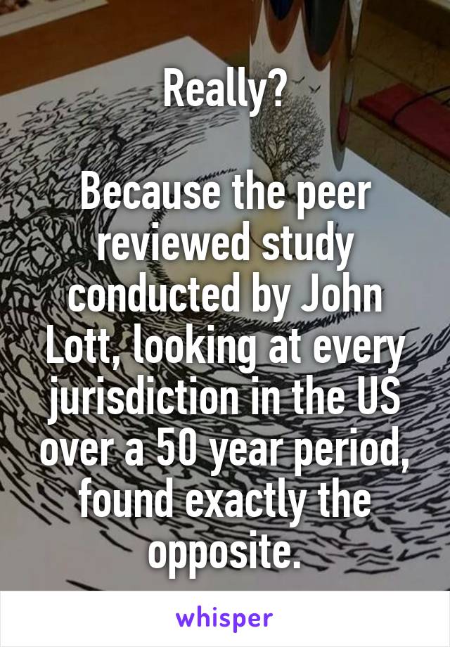 Really?

Because the peer reviewed study conducted by John Lott, looking at every jurisdiction in the US over a 50 year period, found exactly the opposite.