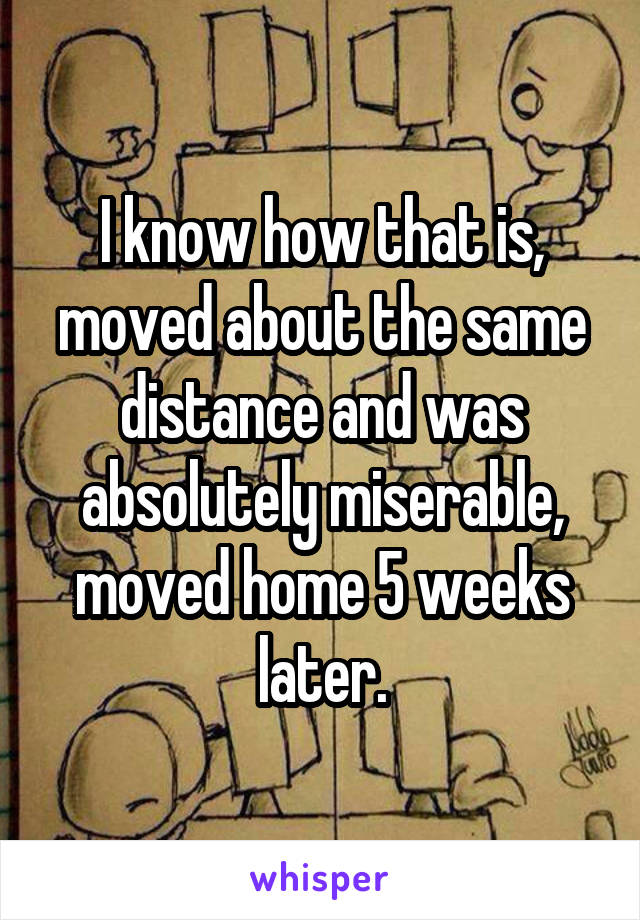 I know how that is, moved about the same distance and was absolutely miserable, moved home 5 weeks later.