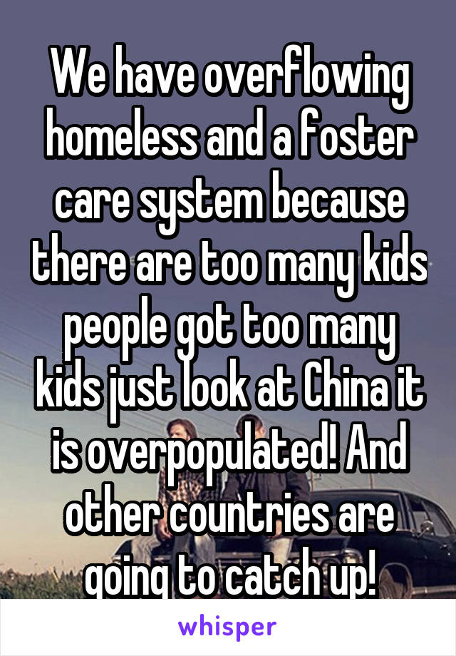 We have overflowing homeless and a foster care system because there are too many kids people got too many kids just look at China it is overpopulated! And other countries are going to catch up!