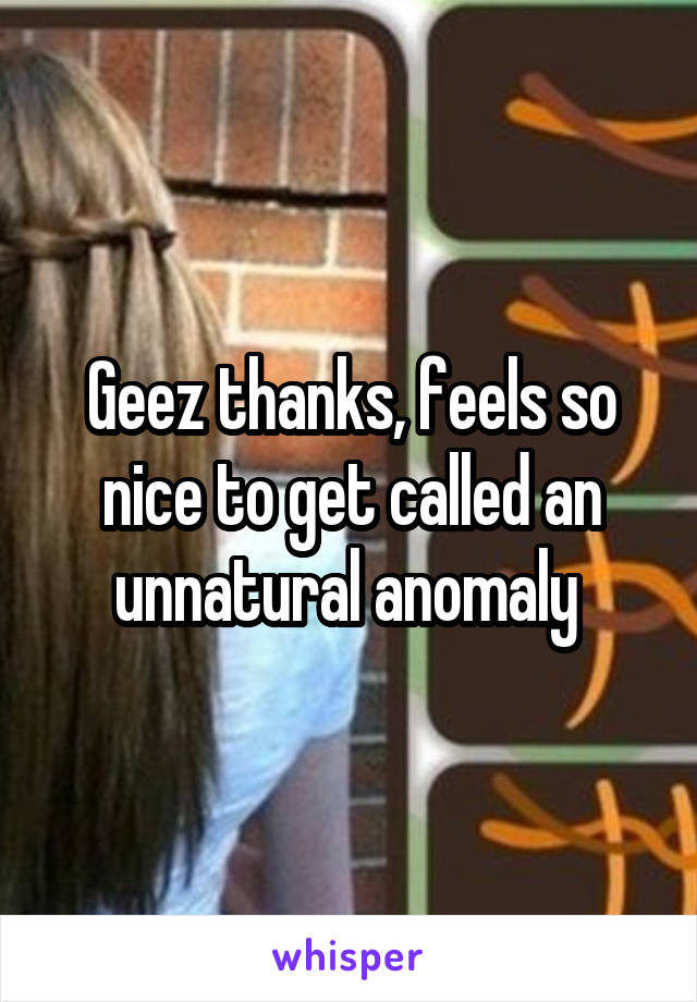 Geez thanks, feels so nice to get called an unnatural anomaly 