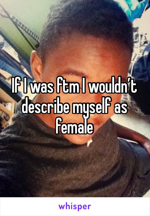 If I was ftm I wouldn’t describe myself as female 