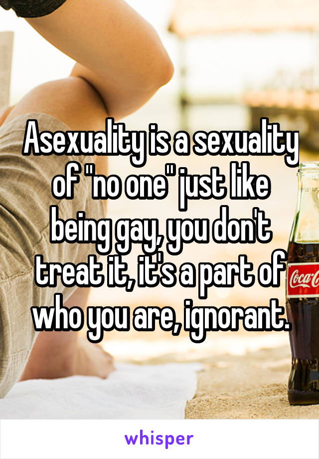 Asexuality is a sexuality of "no one" just like being gay, you don't treat it, it's a part of who you are, ignorant.