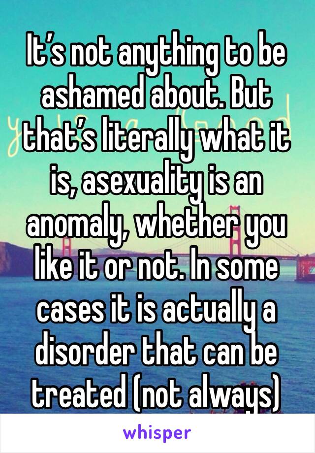 It’s not anything to be ashamed about. But that’s literally what it is, asexuality is an anomaly, whether you like it or not. In some cases it is actually a disorder that can be treated (not always) 