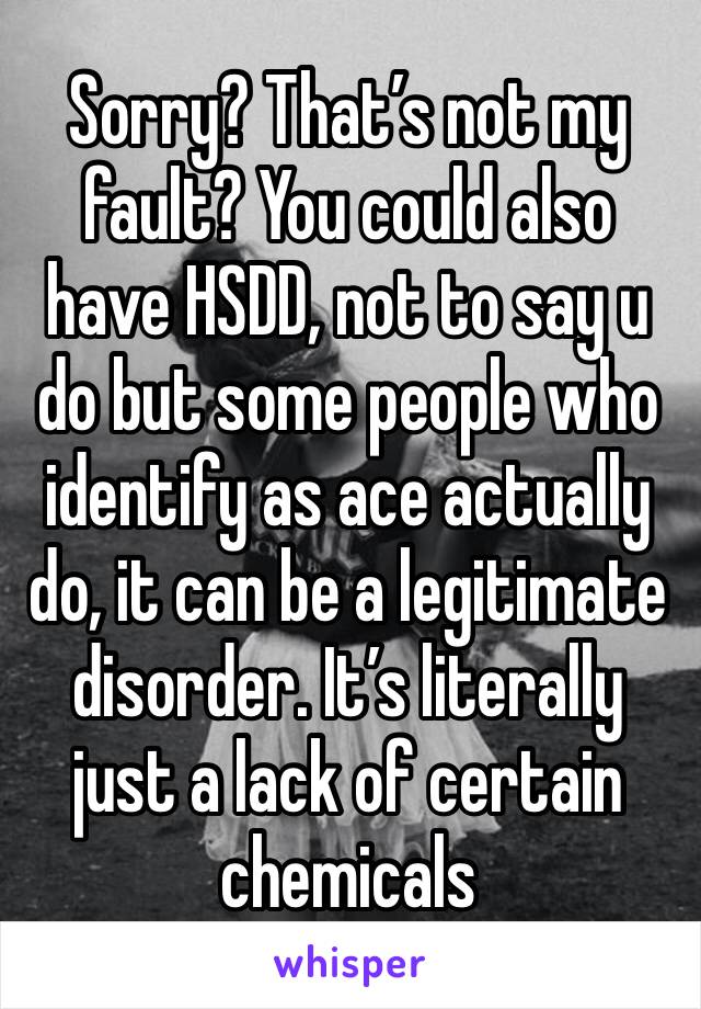 Sorry? That’s not my fault? You could also have HSDD, not to say u do but some people who identify as ace actually do, it can be a legitimate disorder. It’s literally just a lack of certain chemicals