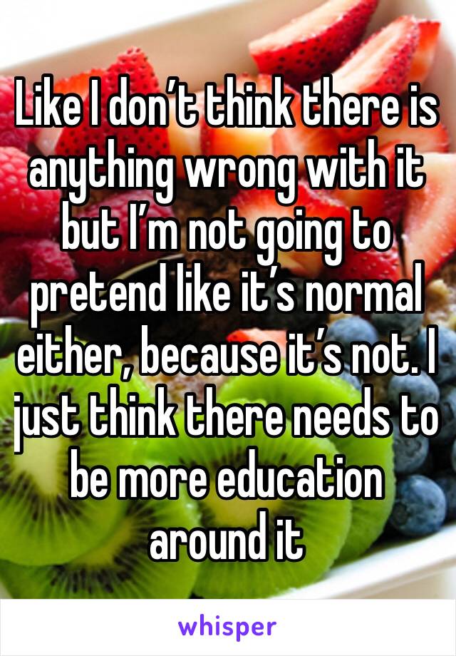 Like I don’t think there is anything wrong with it but I’m not going to pretend like it’s normal either, because it’s not. I just think there needs to be more education around it