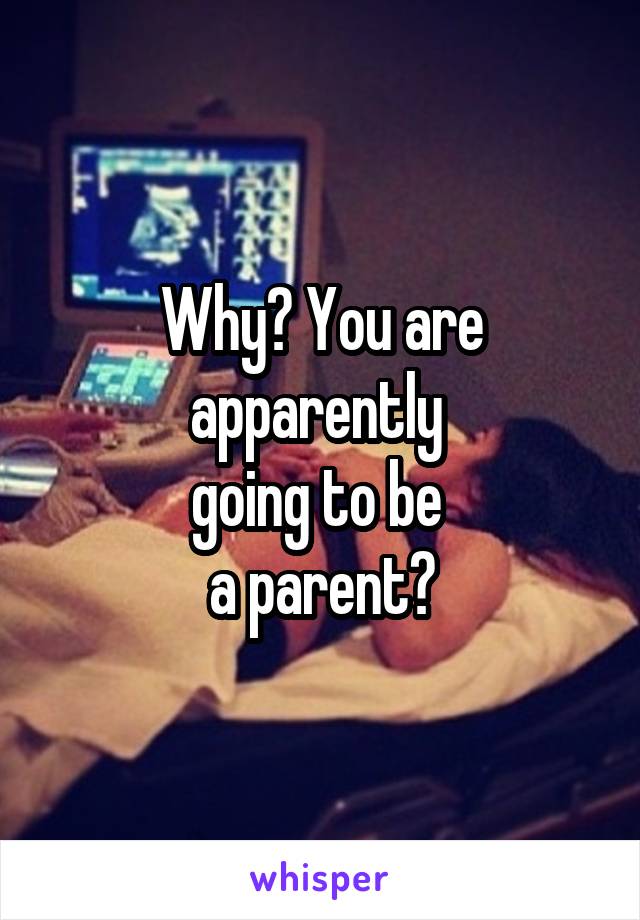 Why? You are apparently 
going to be 
a parent?