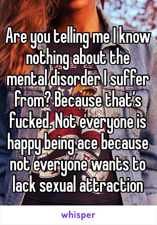 Are you telling me I know nothing about the mental disorder I suffer from? Because that’s fucked. Not everyone is happy being ace because not everyone wants to lack sexual attraction 