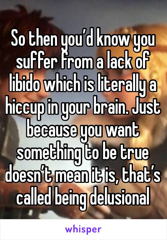 So then you’d know you suffer from a lack of libido which is literally a hiccup in your brain. Just because you want something to be true doesn’t mean it is, that’s called being delusional 