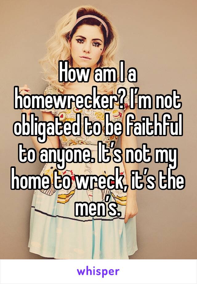 How am I a homewrecker? I’m not obligated to be faithful to anyone. It’s not my home to wreck, it’s the men’s. 