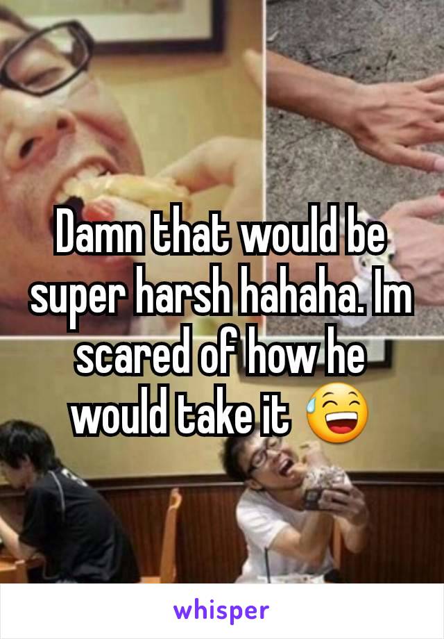 Damn that would be super harsh hahaha. Im scared of how he would take it 😅