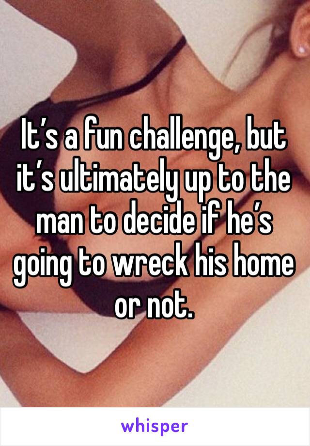 It’s a fun challenge, but it’s ultimately up to the man to decide if he’s going to wreck his home or not. 