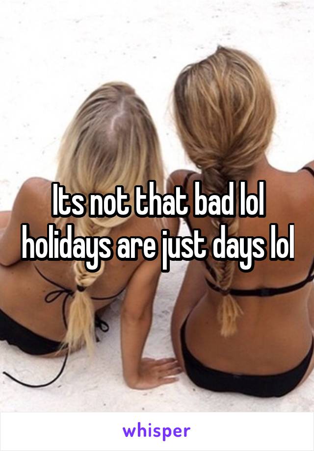 Its not that bad lol holidays are just days lol