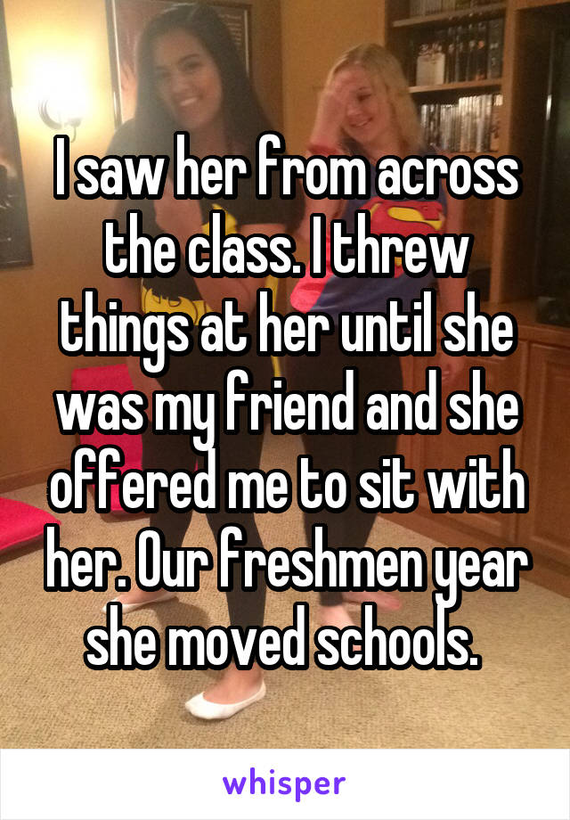 I saw her from across the class. I threw things at her until she was my friend and she offered me to sit with her. Our freshmen year she moved schools. 