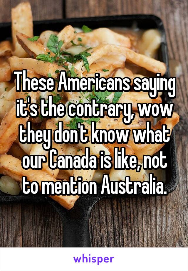 These Americans saying it's the contrary, wow they don't know what our Canada is like, not to mention Australia.