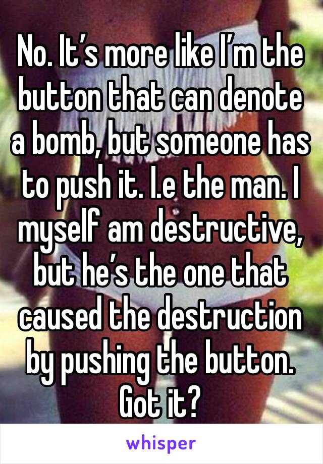 No. It’s more like I’m the button that can denote a bomb, but someone has to push it. I.e the man. I myself am destructive, but he’s the one that caused the destruction by pushing the button. Got it?