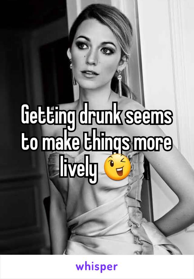 Getting drunk seems to make things more lively ðŸ˜‰