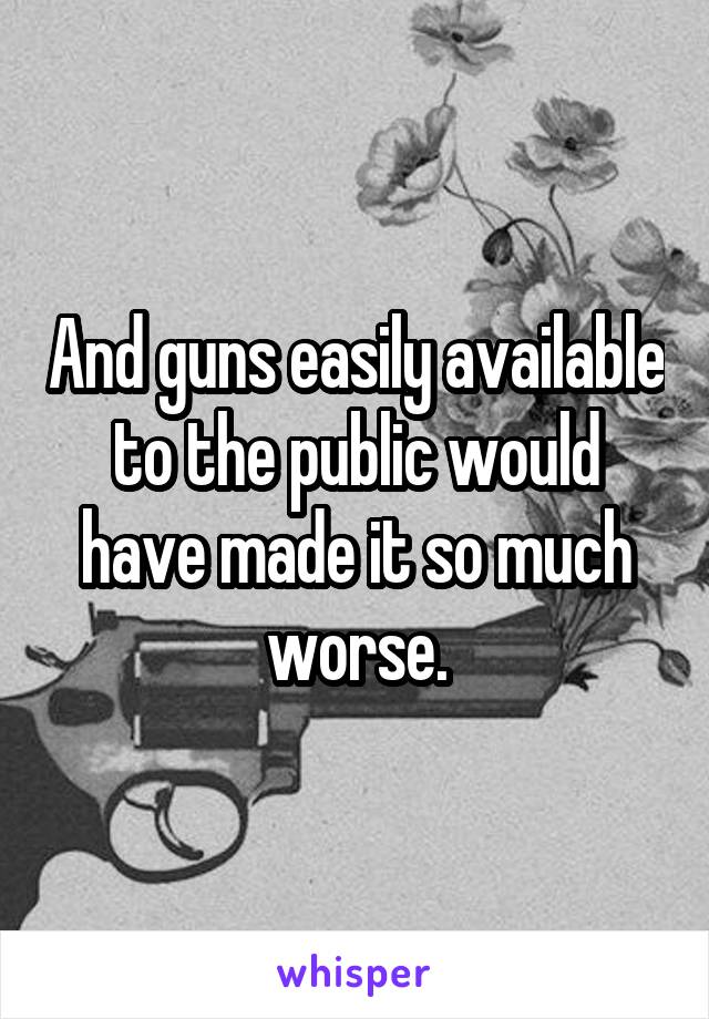 And guns easily available to the public would have made it so much worse.