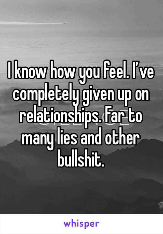 I know how you feel. I’ve completely given up on relationships. Far to many lies and other bullshit.