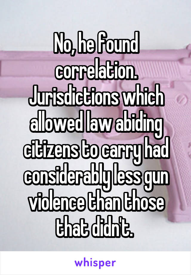 No, he found correlation. Jurisdictions which allowed law abiding citizens to carry had considerably less gun violence than those that didn't. 