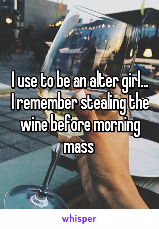 I use to be an alter girl... I remember stealing the wine before morning mass 